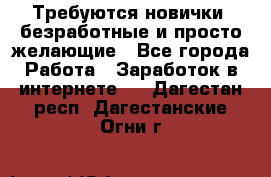 Требуются новички, безработные и просто желающие - Все города Работа » Заработок в интернете   . Дагестан респ.,Дагестанские Огни г.